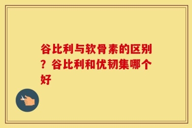 谷比利与软骨素的区别？谷比利和优韧集哪个好