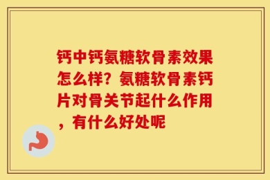 钙中钙氨糖软骨素效果怎么样？氨糖软骨素钙片对骨关节起什么作用，有什么好处呢