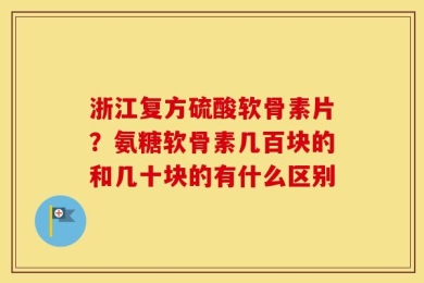 浙江复方硫酸软骨素片？氨糖软骨素几百块的和几十块的有什么区别