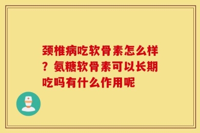 颈椎病吃软骨素怎么样？氨糖软骨素可以长期吃吗有什么作用呢