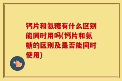 钙片和氨糖有什么区别能同时用吗(钙片和氨糖的区别及是否能同时使用)