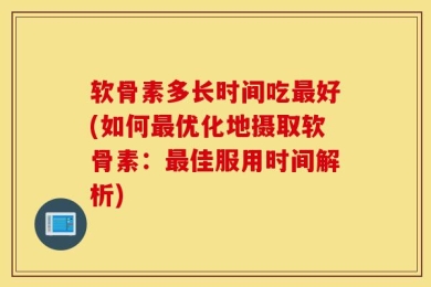软骨素多长时间吃最好(如何最优化地摄取软骨素：最佳服用时间解析)