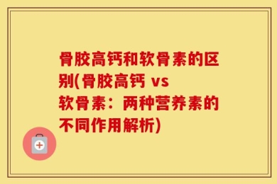 骨胶高钙和软骨素的区别(骨胶高钙 vs 软骨素：两种营养素的不同作用解析)