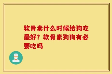 软骨素什么时候给狗吃最好？软骨素狗狗有必要吃吗