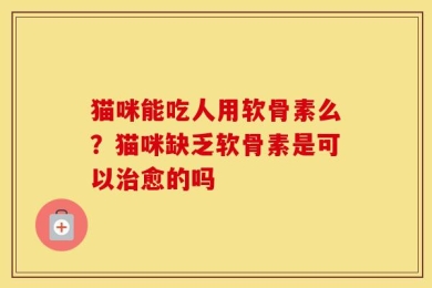 猫咪能吃人用软骨素么？猫咪缺乏软骨素是可以治愈的吗