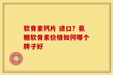 软骨素钙片 进口？氨糖软骨素价格如何哪个牌子好