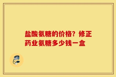 盐酸氨糖的价格？修正药业氨糖多少钱一盒