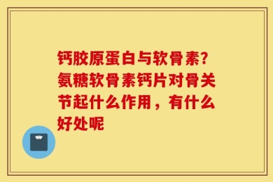 钙胶原蛋白与软骨素？氨糖软骨素钙片对骨关节起什么作用，有什么好处呢