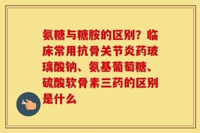 氨糖与糖胺的区别？临床常用抗骨关节炎药玻璃酸钠、氨基葡萄糖、硫酸软骨素三药的区别是什么