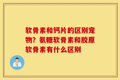 软骨素和钙片的区别宠物？氨糖软骨素和胶原软骨素有什么区别