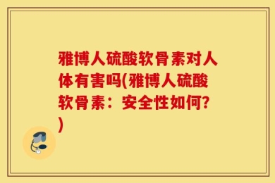 雅博人硫酸软骨素对人体有害吗(雅博人硫酸软骨素：安全性如何？)