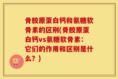 骨胶原蛋白钙和氨糖软骨素的区别(骨胶原蛋白钙vs氨糖软骨素：它们的作用和区别是什么？)