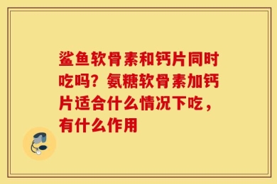 鲨鱼软骨素和钙片同时吃吗？氨糖软骨素加钙片适合什么情况下吃，有什么作用