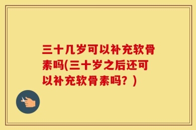 三十几岁可以补充软骨素吗(三十岁之后还可以补充软骨素吗？)
