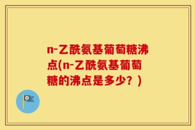 n-乙酰氨基葡萄糖沸点(n-乙酰氨基葡萄糖的沸点是多少？)