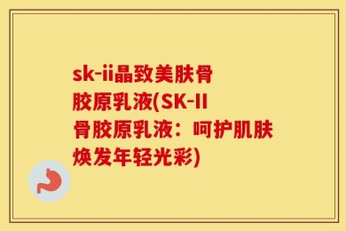 sk-ii晶致美肤骨胶原乳液(SK-II骨胶原乳液：呵护肌肤焕发年轻光彩)