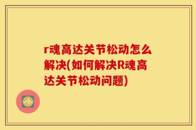 r魂高达关节松动怎么解决(如何解决R魂高达关节松动问题)