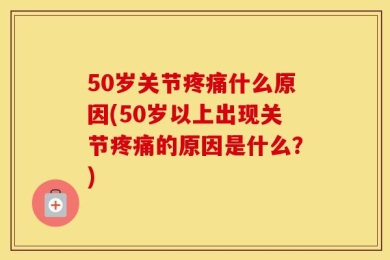 50岁关节疼痛什么原因(50岁以上出现关节疼痛的原因是什么？)