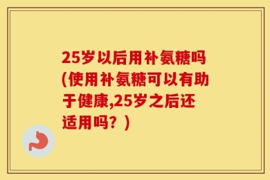 25岁以后用补氨糖吗(使用补氨糖可以有助于健康,25岁之后还适用吗？)