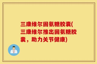 三康维尔固氨糖胶囊(三康维尔推出固氨糖胶囊，助力关节健康)