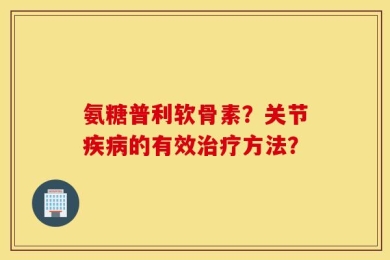 氨糖普利软骨素？关节疾病的有效治疗方法？