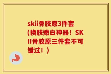 skii骨胶原3件套(换肤嫩白神器！SKII骨胶原三件套不可错过！)