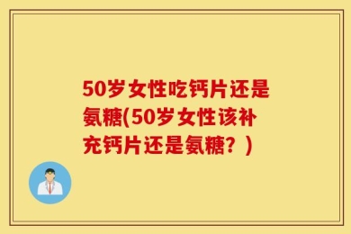 50岁女性吃钙片还是氨糖(50岁女性该补充钙片还是氨糖？)