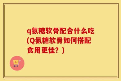 q氨糖软骨配合什么吃(Q氨糖软骨如何搭配食用更佳？)