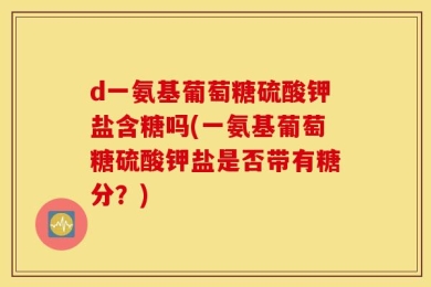 d一氨基葡萄糖硫酸钾盐含糖吗(一氨基葡萄糖硫酸钾盐是否带有糖分？)