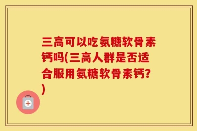 三高可以吃氨糖软骨素钙吗(三高人群是否适合服用氨糖软骨素钙？)