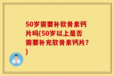 50岁需要补软骨素钙片吗(50岁以上是否需要补充软骨素钙片？)