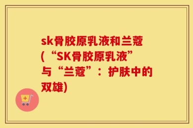 sk骨胶原乳液和兰蔻(“SK骨胶原乳液”与“兰蔻”：护肤中的双雄)