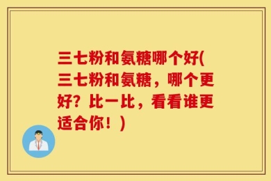 三七粉和氨糖哪个好(三七粉和氨糖，哪个更好？比一比，看看谁更适合你！)