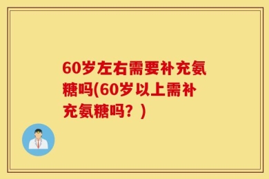 60岁左右需要补充氨糖吗(60岁以上需补充氨糖吗？)