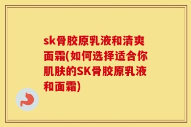 sk骨胶原乳液和清爽面霜(如何选择适合你肌肤的SK骨胶原乳液和面霜)