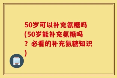 50岁可以补充氨糖吗(50岁能补充氨糖吗？必看的补充氨糖知识)
