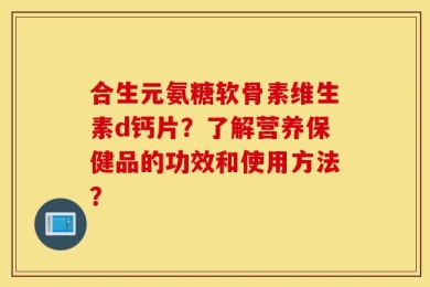 合生元氨糖软骨素维生素d钙片？了解营养保健品的功效和使用方法？