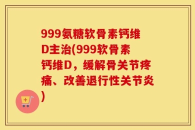 999氨糖软骨素钙维D主治(999软骨素钙维D，缓解骨关节疼痛、改善退行性关节炎)