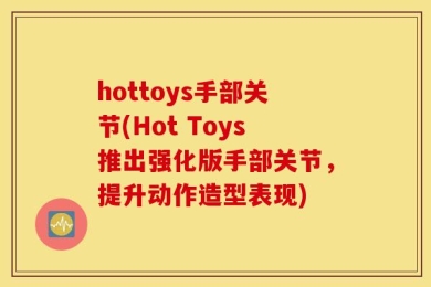 hottoys手部关节(Hot Toys推出强化版手部关节，提升动作造型表现)