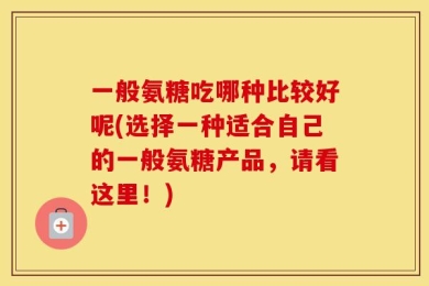 一般氨糖吃哪种比较好呢(选择一种适合自己的一般氨糖产品，请看这里！)