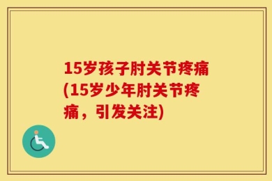15岁孩子肘关节疼痛(15岁少年肘关节疼痛，引发关注)