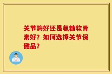 关节酶好还是氨糖软骨素好？如何选择关节保健品？