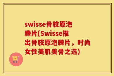 swisse骨胶原泡腾片(Swisse推出骨胶原泡腾片，时尚女性美肌美骨之选)