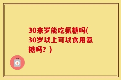 30来岁能吃氨糖吗(30岁以上可以食用氨糖吗？)