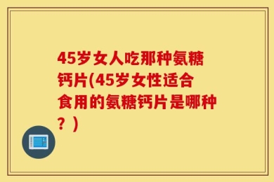45岁女人吃那种氨糖钙片(45岁女性适合食用的氨糖钙片是哪种？)
