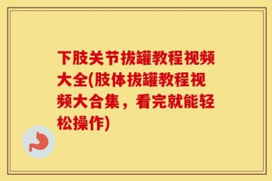 下肢关节拔罐教程视频大全(肢体拔罐教程视频大合集，看完就能轻松操作)