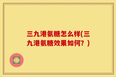 三九港氨糖怎么样(三九港氨糖效果如何？)