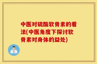 中医对硫酸软骨素的看法(中医角度下探讨软骨素对身体的益处)