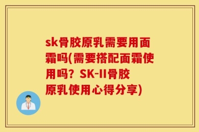 sk骨胶原乳需要用面霜吗(需要搭配面霜使用吗？SK-II骨胶原乳使用心得分享)