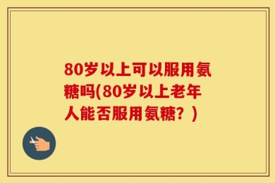 80岁以上可以服用氨糖吗(80岁以上老年人能否服用氨糖？)
